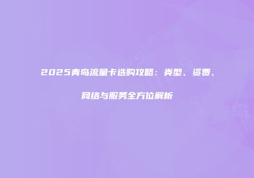 2025青岛流量卡选购攻略：类型、资费、网络与服务全方位解析