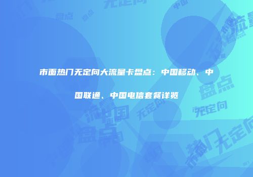 市面热门无定向大流量卡盘点:中国移动、中国联通、中国电信套餐详览