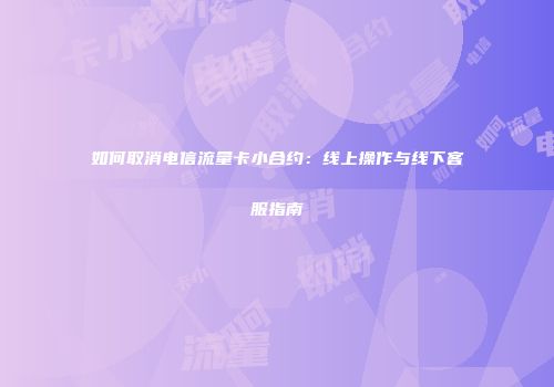 如何取消电信流量卡小合约：线上操作与线下客服指南