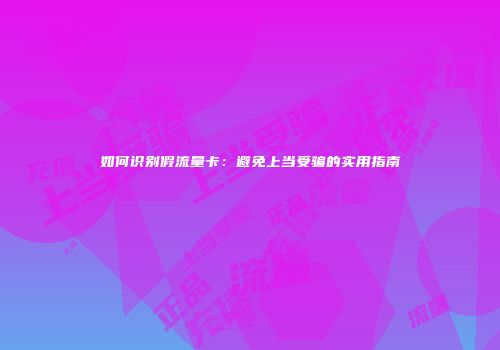 如何识别假流量卡:避免上当受骗的实用指南