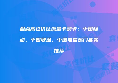 盘点高性价比流量卡副卡：中国移动、中国联通、中国电信热门套餐推荐