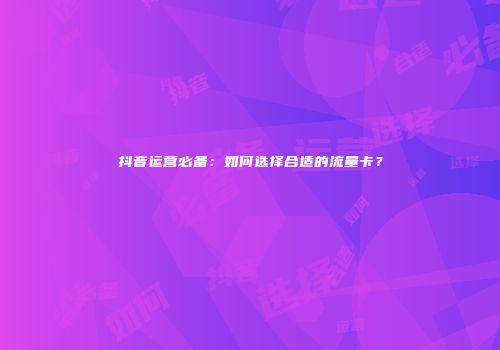 抖音运营必备:如何选择合适的流量卡?