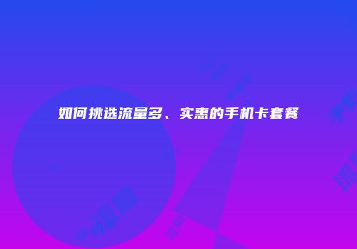如何挑选流量多、实惠的手机卡套餐