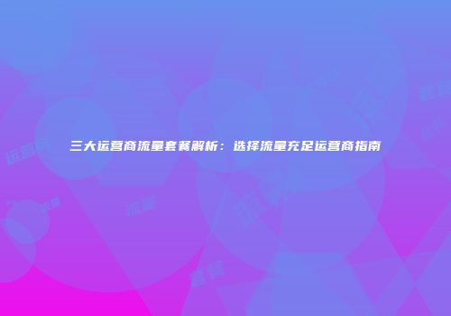 三大运营商流量套餐解析：选择流量充足运营商指南