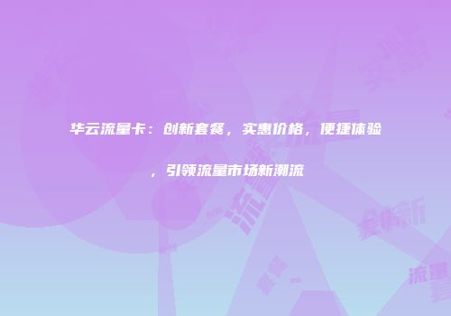 华云流量卡：创新套餐，实惠价格，便捷体验，引领流量市场新潮流