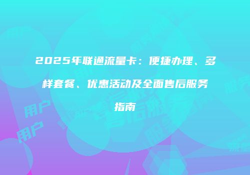 2025年联通流量卡：便捷办理、多样套餐、优惠活动及全面售后服务指南