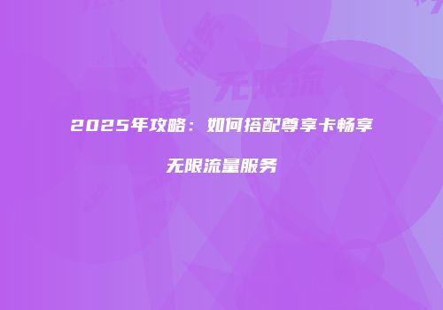 2025年攻略:如何搭配尊享卡畅享无限流量服务