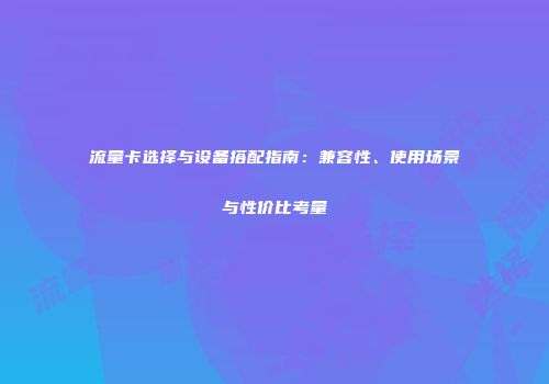 流量卡选择与设备搭配指南：兼容性、使用场景与性价比考量