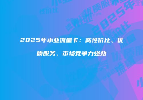 2025年小亚流量卡:高性价比、优质服务,市场竞争力强劲