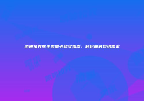 凯迪拉克车主流量卡购买指南:轻松应对网络需求