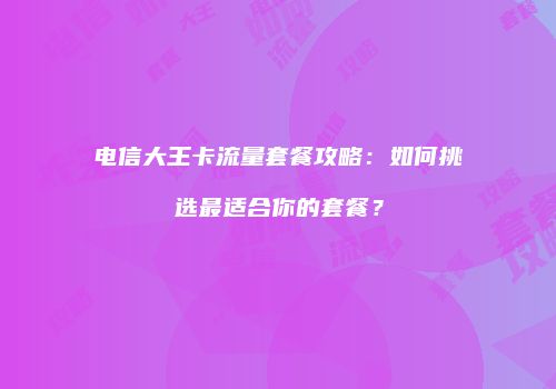 电信大王卡流量套餐攻略:如何挑选最适合你的套餐?