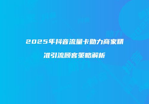 2025年抖音流量卡助力商家精准引流顾客策略解析