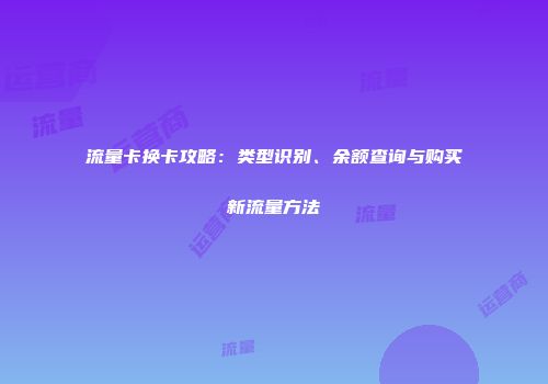 流量卡换卡攻略:类型识别、余额查询与购买新流量方法