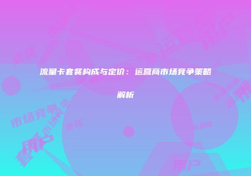 流量卡套餐构成与定价：运营商市场竞争策略解析