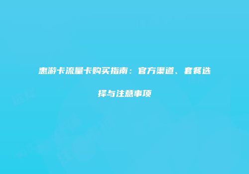 惠游卡流量卡购买指南:官方渠道、套餐选择与注意事项