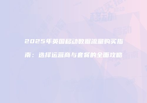2025年英国移动数据流量购买指南：选择运营商与套餐的全面攻略