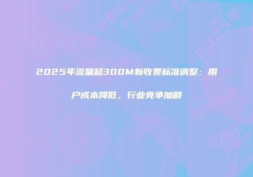 2025年流量超300M新收费标准调整:用户成本降低,行业竞争加剧