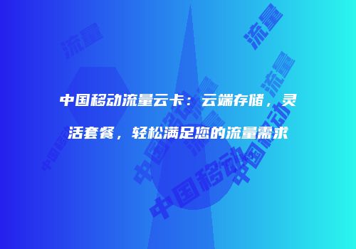 中国移动流量云卡：云端存储，灵活套餐，轻松满足您的流量需求