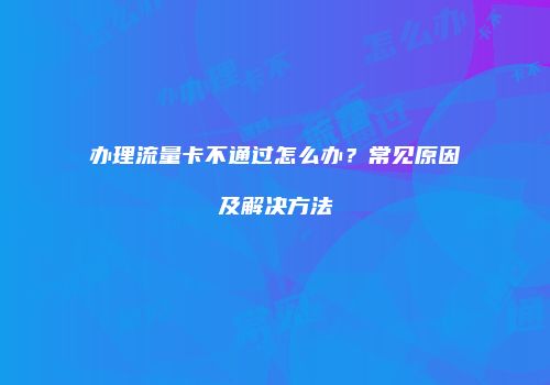 办理流量卡不通过怎么办?常见原因及解决方法