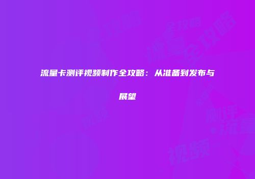 流量卡测评视频制作全攻略：从准备到发布与展望