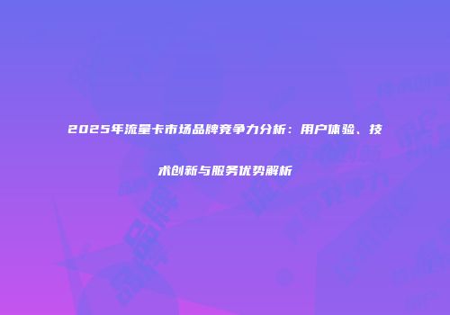 2025年流量卡市场品牌竞争力分析:用户体验、技术创新与服务优势解析