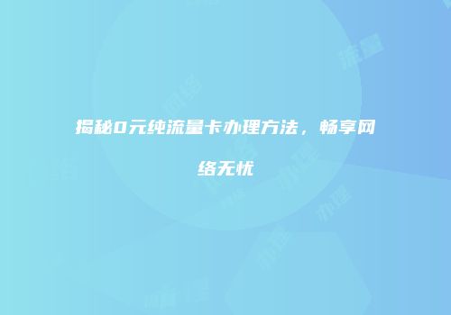 揭秘0元纯流量卡办理方法,畅享网络无忧