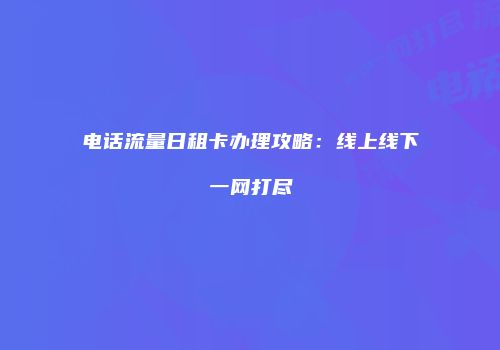 电话流量日租卡办理攻略:线上线下一网打尽