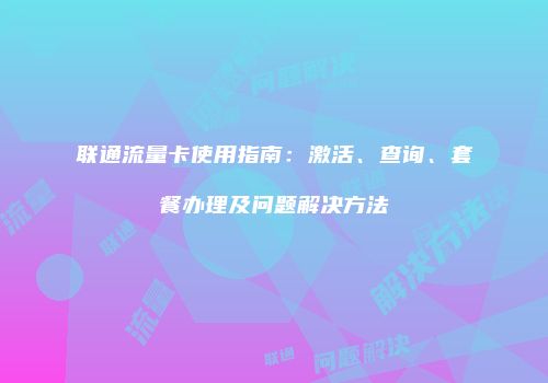 联通流量卡使用指南:激活、查询、套餐办理及问题解决方法