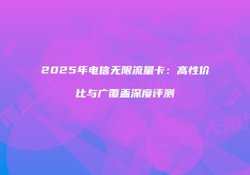 2025年电信无限流量卡：高性价比与广覆盖深度评测