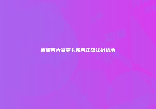直播间大流量卡如何正确注销指南