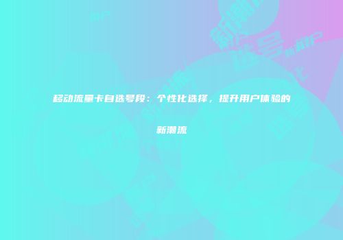 移动流量卡自选号段：个性化选择，提升用户体验的新潮流