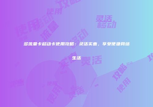 多流量卡移动卡使用攻略：灵活实惠，享受便捷网络生活