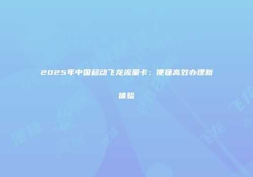 2025年中国移动飞龙流量卡：便捷高效办理新体验