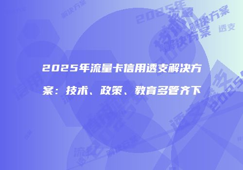 2025年流量卡信用透支解决方案：技术、政策、教育多管齐下