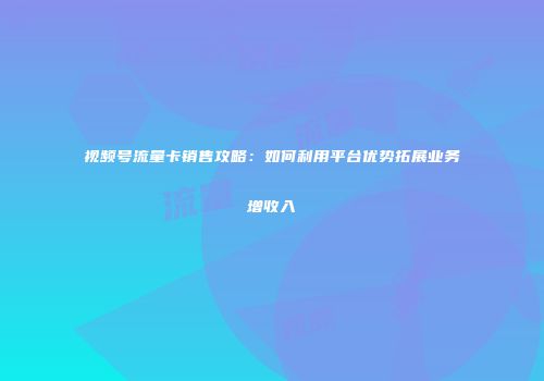 视频号流量卡销售攻略:如何利用平台优势拓展业务增收入