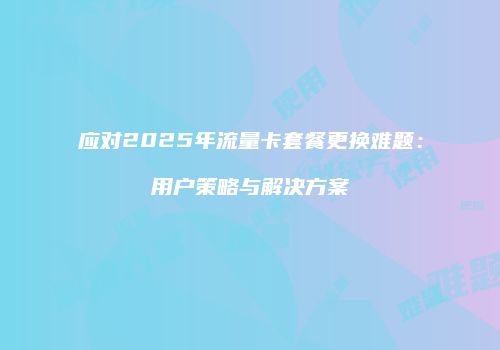 应对2025年流量卡套餐更换难题:用户策略与解决方案