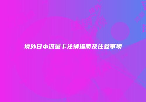 境外日本流量卡注销指南及注意事项