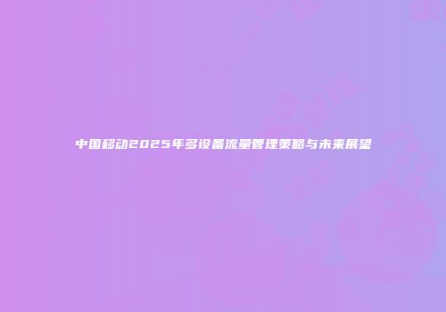中国移动2025年多设备流量管理策略与未来展望