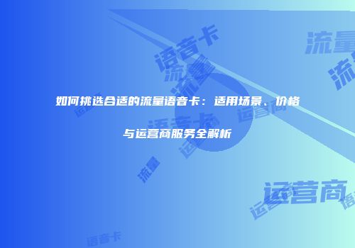 如何挑选合适的流量语音卡：适用场景、价格与运营商服务全解析