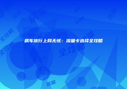 房车旅行上网无忧：流量卡选择全攻略