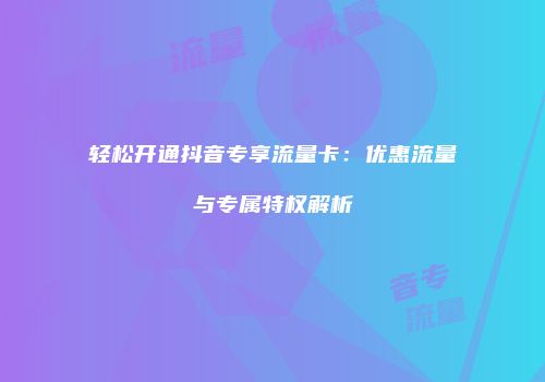 轻松开通抖音专享流量卡:优惠流量与专属特权解析