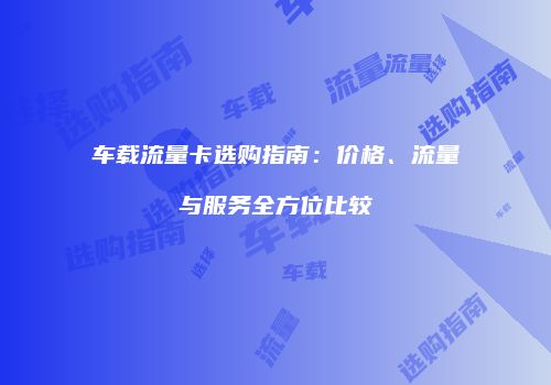 车载流量卡选购指南：价格、流量与服务全方位比较