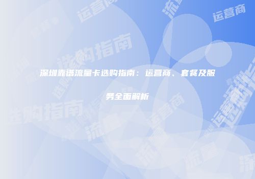 深圳靠谱流量卡选购指南:运营商、套餐及服务全面解析