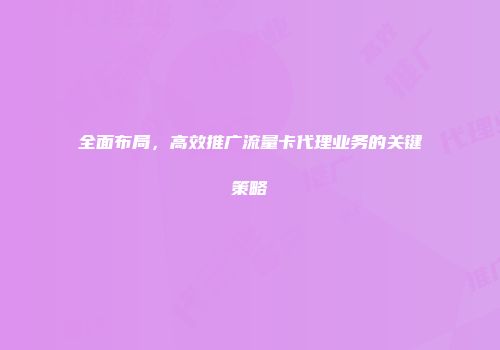 全面布局，高效推广流量卡代理业务的关键策略