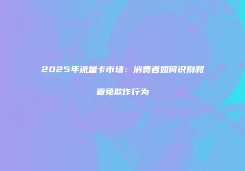 2025年流量卡市场:消费者如何识别和避免欺诈行为