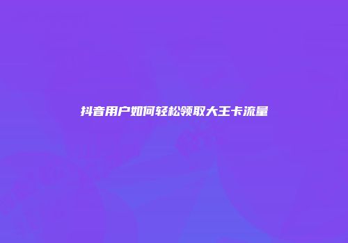 抖音用户如何轻松领取大王卡流量