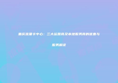 重庆流量卡中心:三大运营商及本地服务商的优惠与服务解读