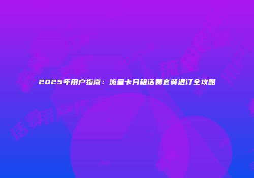 2025年用户指南:流量卡月租话费套餐退订全攻略