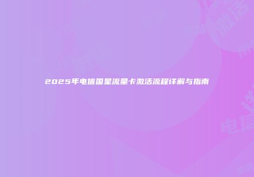 2025年电信国星流量卡激活流程详解与指南