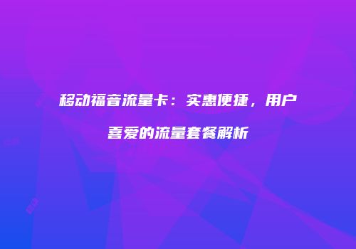 移动福音流量卡：实惠便捷，用户喜爱的流量套餐解析